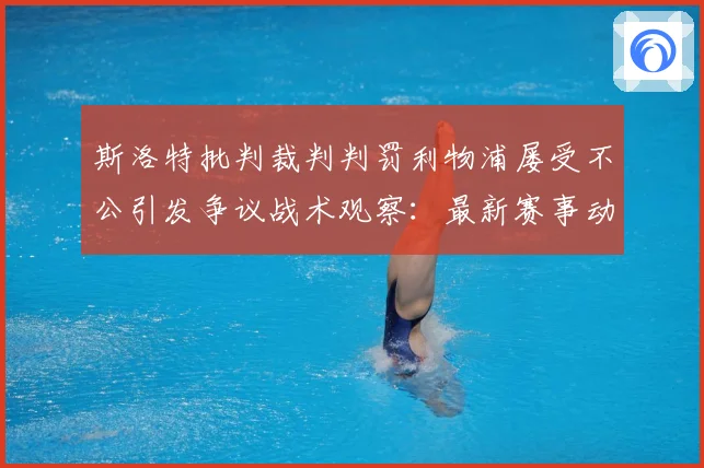 斯洛特批判裁判判罚利物浦屡受不公引发争议战术观察：最新赛事动态与深度分析