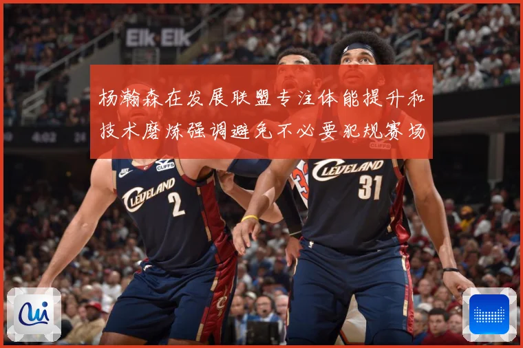 杨瀚森在发展联盟专注体能提升和技术磨炼强调避免不必要犯规赛场复盘：最新赛事动态与深度分析