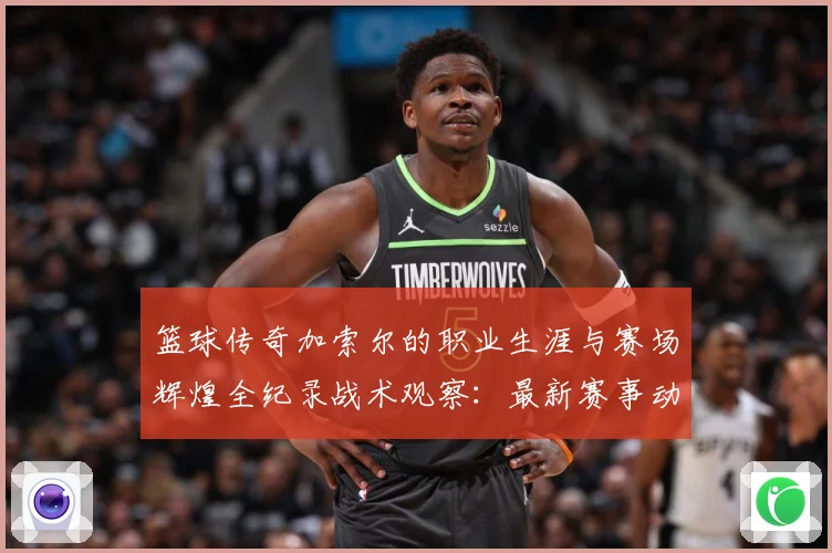 篮球传奇加索尔的职业生涯与赛场辉煌全纪录战术观察：最新赛事动态与深度分析