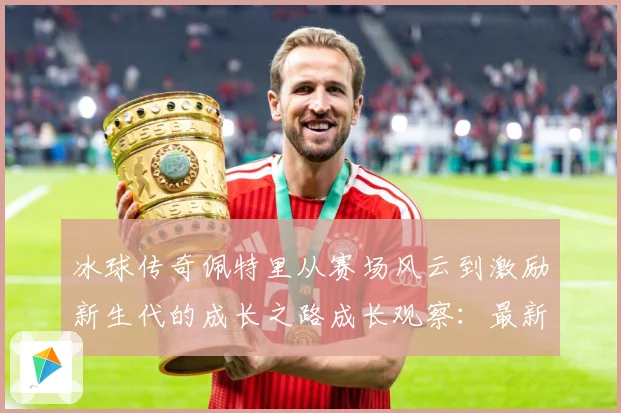 冰球传奇佩特里从赛场风云到激励新生代的成长之路成长观察：最新赛事动态与深度分析
