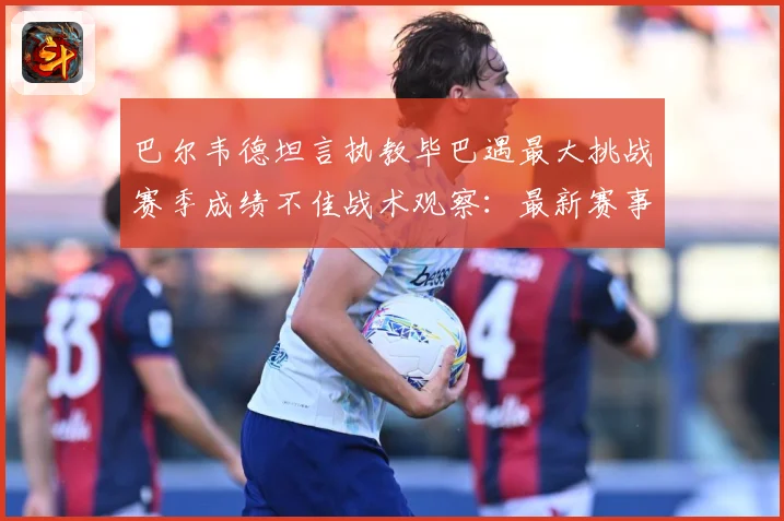 巴尔韦德坦言执教毕巴遇最大挑战赛季成绩不佳战术观察：最新赛事动态与深度分析