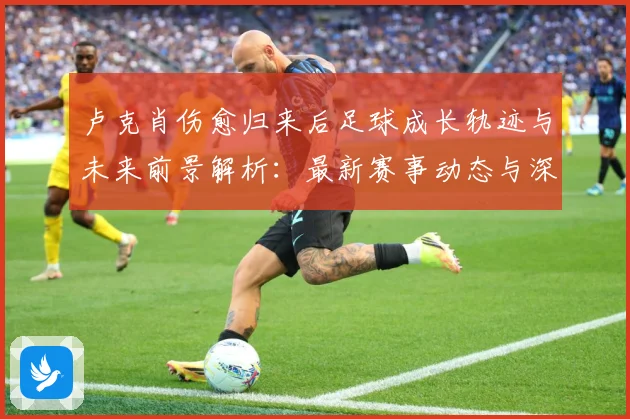 卢克肖伤愈归来后足球成长轨迹与未来前景解析：最新赛事动态与深度分析