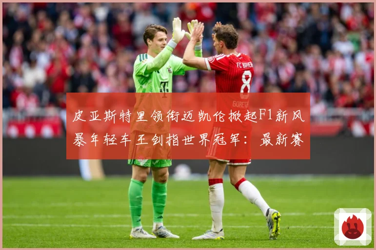 皮亚斯特里领衔迈凯伦掀起F1新风暴年轻车王剑指世界冠军：最新赛事动态与深度分析