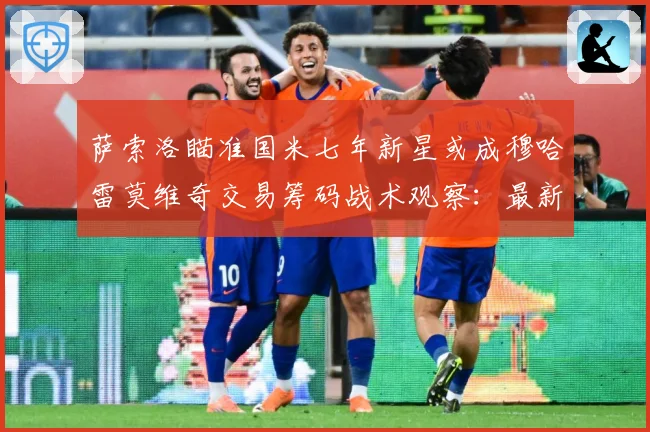 萨索洛瞄准国米七年新星或成穆哈雷莫维奇交易筹码战术观察：最新赛事动态与深度分析
