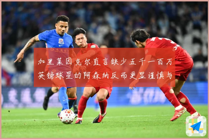 加里莱因克尔直言缺少五千一百万英镑球星的阿森纳反而更显谨慎与战术观察：最新赛事动态与深度分析