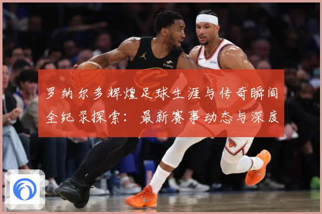 罗纳尔多辉煌足球生涯与传奇瞬间全纪录探索：最新赛事动态与深度分析