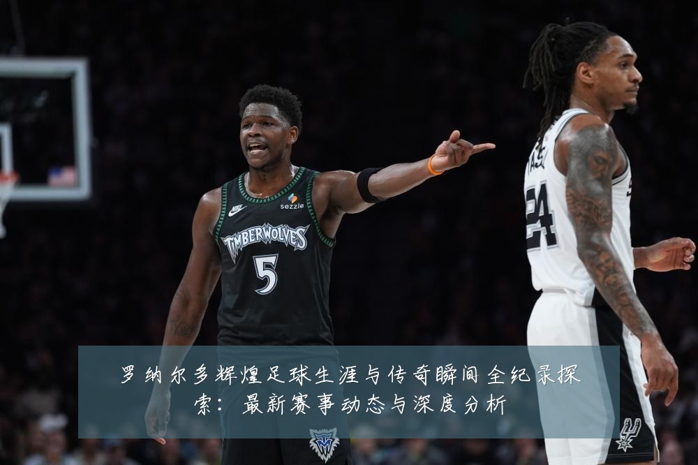 罗纳尔多辉煌足球生涯与传奇瞬间全纪录探索：最新赛事动态与深度分析