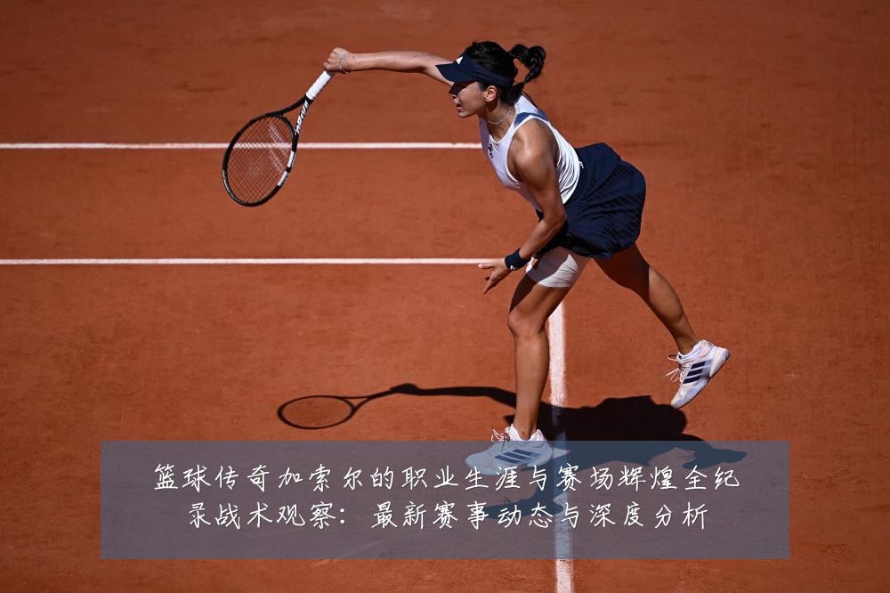 篮球传奇加索尔的职业生涯与赛场辉煌全纪录战术观察：最新赛事动态与深度分析